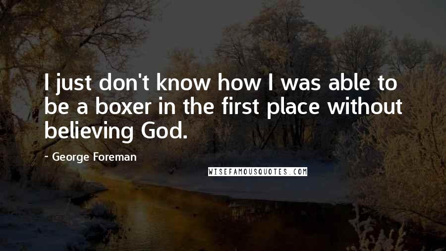 George Foreman Quotes: I just don't know how I was able to be a boxer in the first place without believing God.