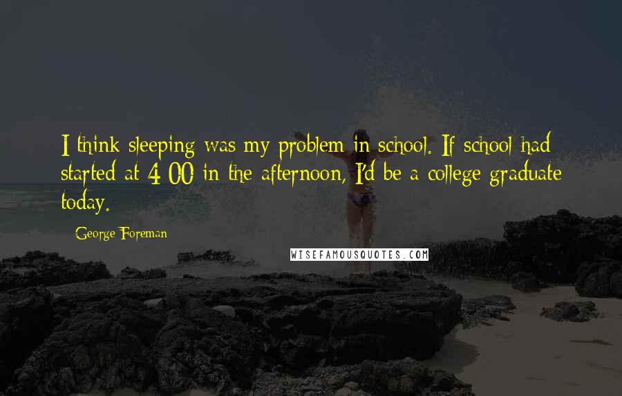 George Foreman Quotes: I think sleeping was my problem in school. If school had started at 4:00 in the afternoon, I'd be a college graduate today.