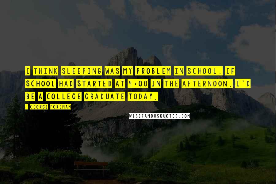 George Foreman Quotes: I think sleeping was my problem in school. If school had started at 4:00 in the afternoon, I'd be a college graduate today.