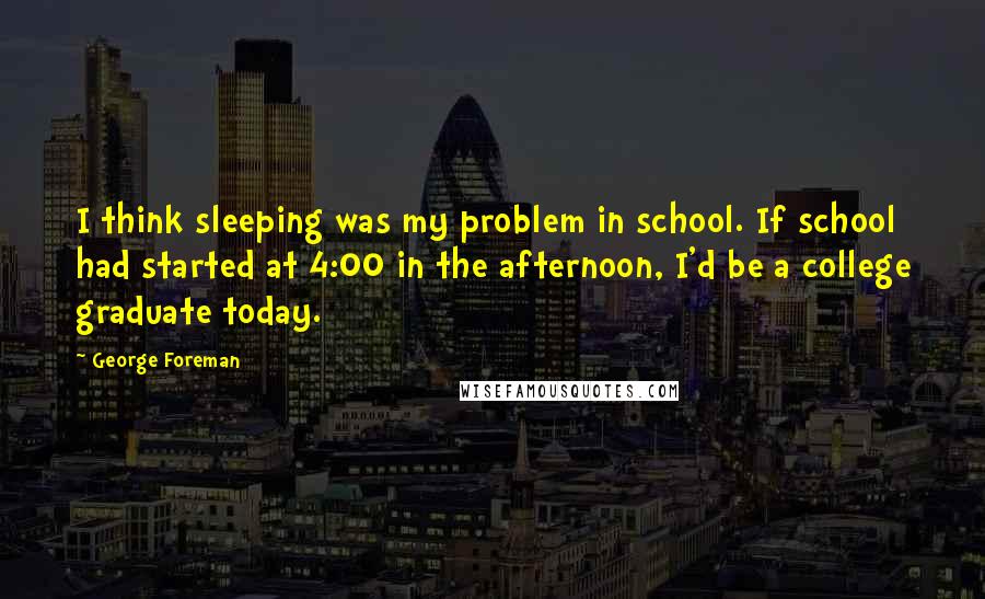 George Foreman Quotes: I think sleeping was my problem in school. If school had started at 4:00 in the afternoon, I'd be a college graduate today.