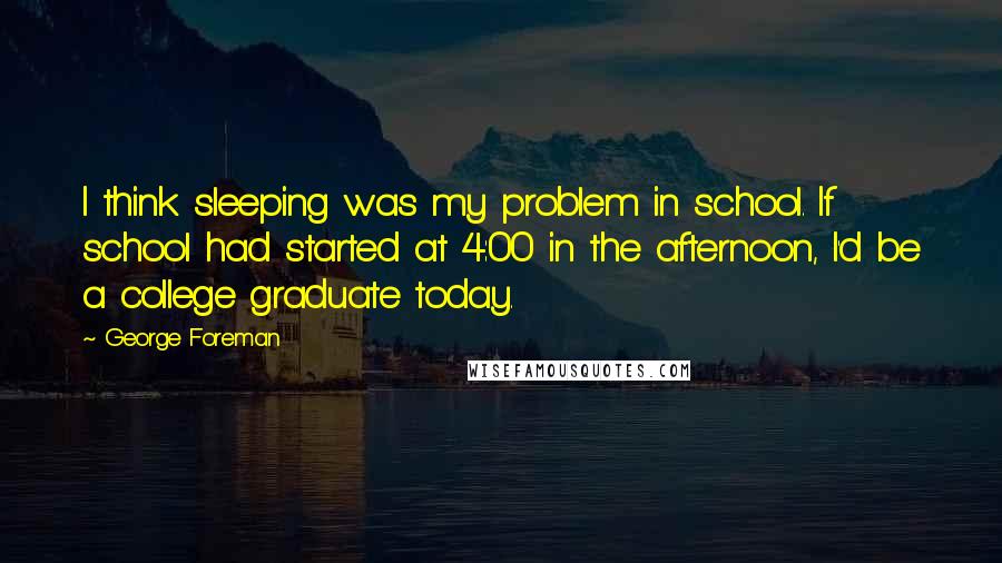 George Foreman Quotes: I think sleeping was my problem in school. If school had started at 4:00 in the afternoon, I'd be a college graduate today.