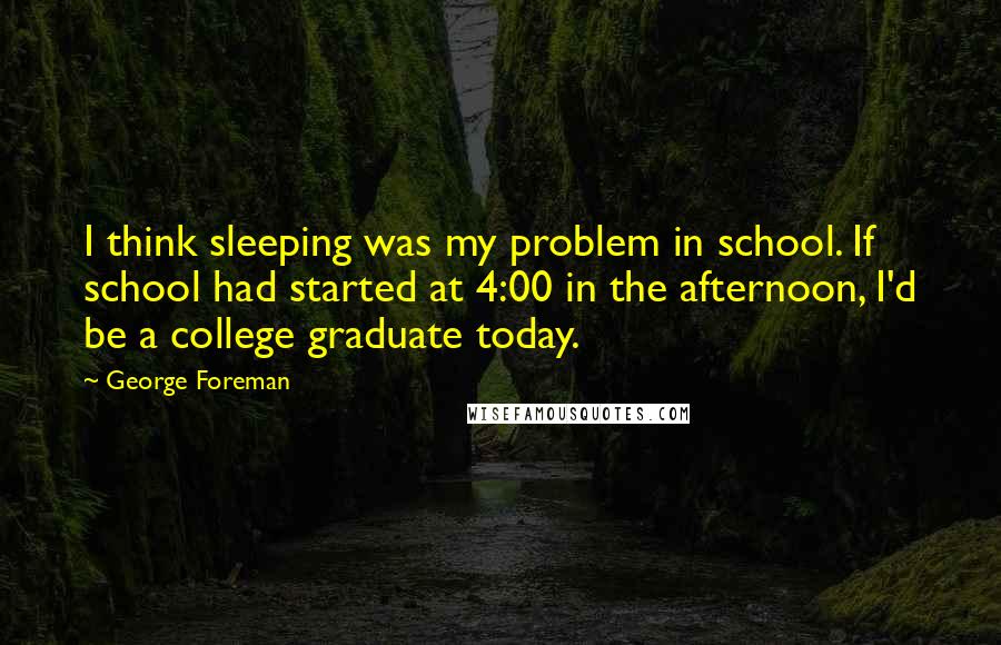 George Foreman Quotes: I think sleeping was my problem in school. If school had started at 4:00 in the afternoon, I'd be a college graduate today.