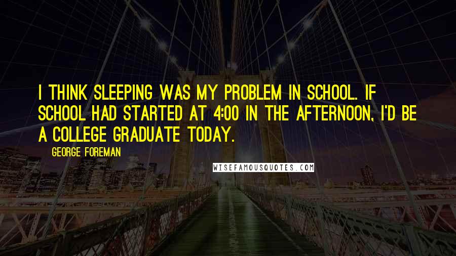 George Foreman Quotes: I think sleeping was my problem in school. If school had started at 4:00 in the afternoon, I'd be a college graduate today.