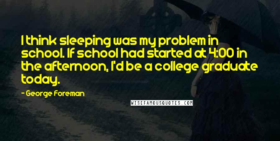 George Foreman Quotes: I think sleeping was my problem in school. If school had started at 4:00 in the afternoon, I'd be a college graduate today.