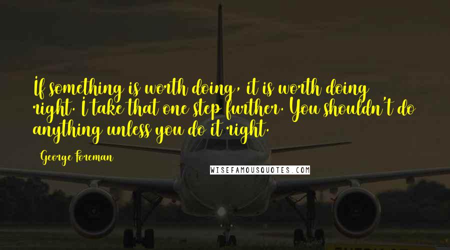 George Foreman Quotes: If something is worth doing, it is worth doing right. I take that one step further. You shouldn't do anything unless you do it right.