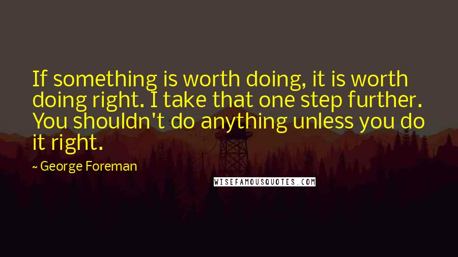 George Foreman Quotes: If something is worth doing, it is worth doing right. I take that one step further. You shouldn't do anything unless you do it right.