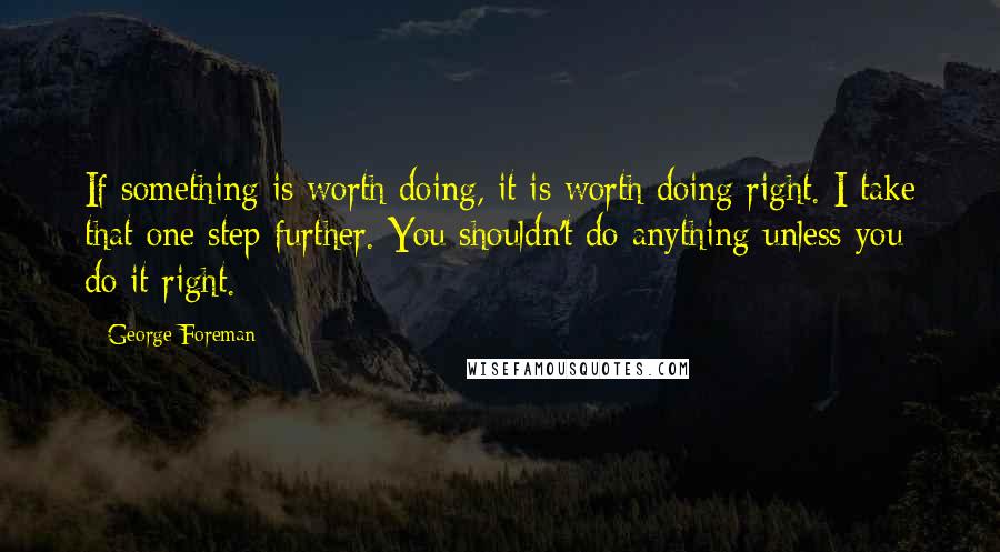 George Foreman Quotes: If something is worth doing, it is worth doing right. I take that one step further. You shouldn't do anything unless you do it right.