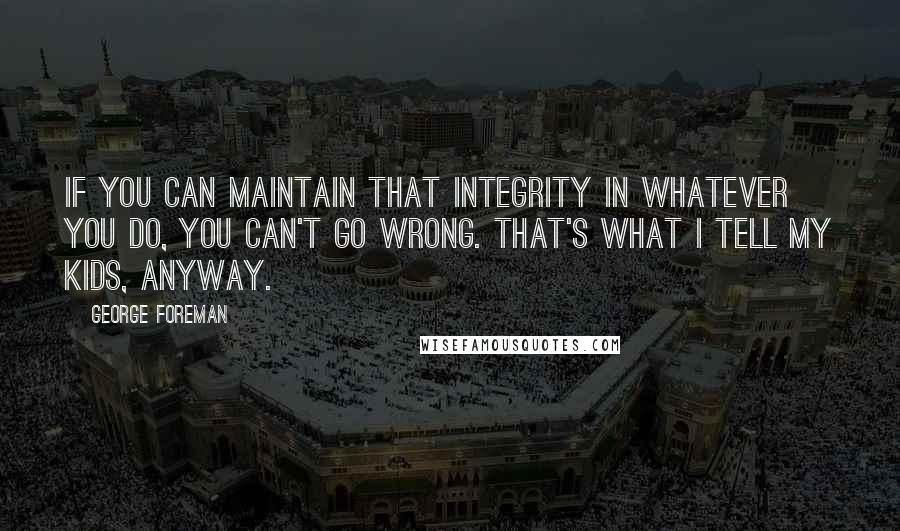 George Foreman Quotes: If you can maintain that integrity in whatever you do, you can't go wrong. That's what I tell my kids, anyway.