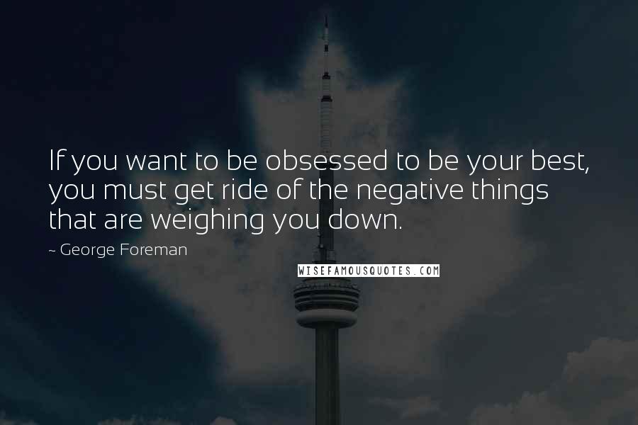 George Foreman Quotes: If you want to be obsessed to be your best, you must get ride of the negative things that are weighing you down.