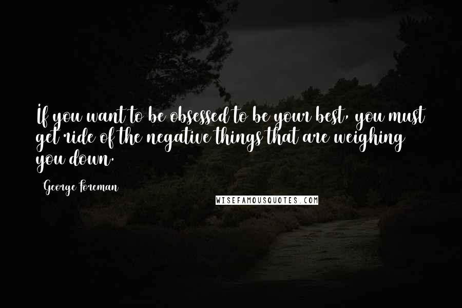 George Foreman Quotes: If you want to be obsessed to be your best, you must get ride of the negative things that are weighing you down.