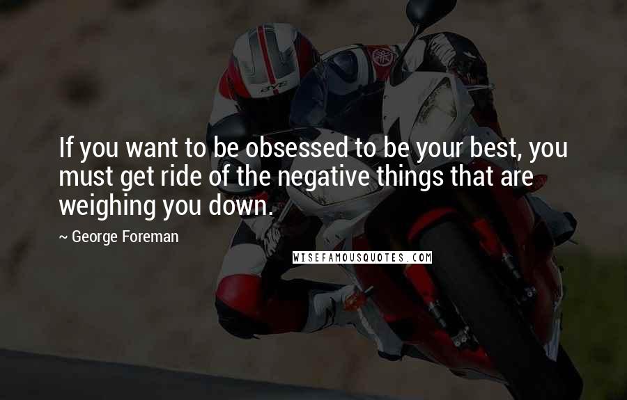 George Foreman Quotes: If you want to be obsessed to be your best, you must get ride of the negative things that are weighing you down.