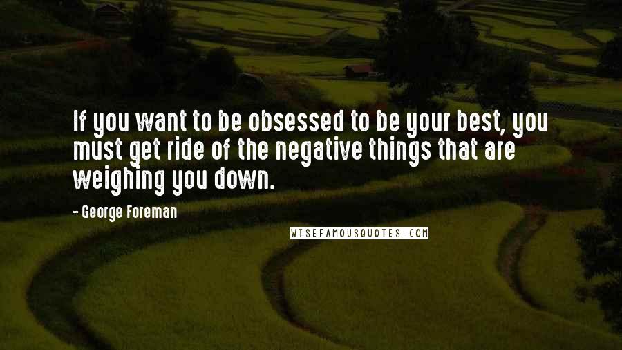 George Foreman Quotes: If you want to be obsessed to be your best, you must get ride of the negative things that are weighing you down.