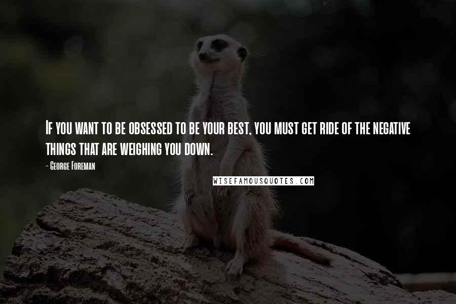 George Foreman Quotes: If you want to be obsessed to be your best, you must get ride of the negative things that are weighing you down.