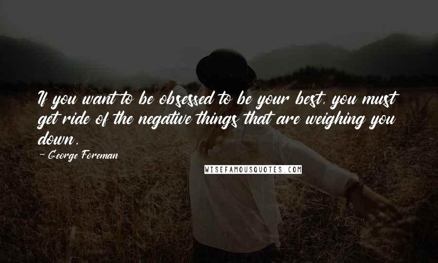 George Foreman Quotes: If you want to be obsessed to be your best, you must get ride of the negative things that are weighing you down.