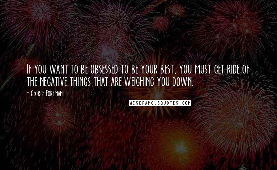 George Foreman Quotes: If you want to be obsessed to be your best, you must get ride of the negative things that are weighing you down.