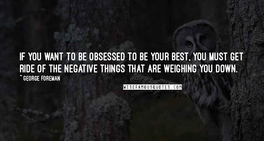 George Foreman Quotes: If you want to be obsessed to be your best, you must get ride of the negative things that are weighing you down.