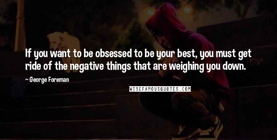 George Foreman Quotes: If you want to be obsessed to be your best, you must get ride of the negative things that are weighing you down.