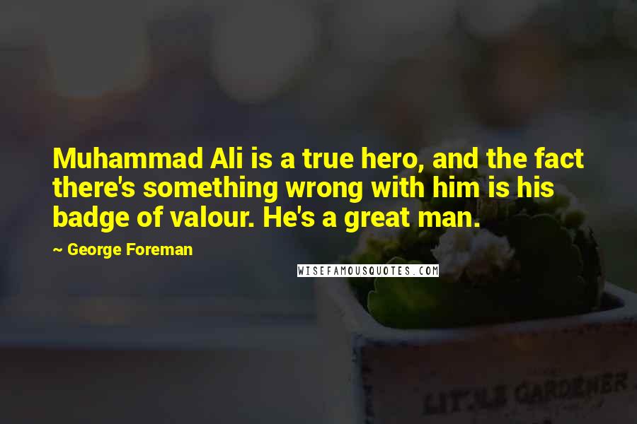 George Foreman Quotes: Muhammad Ali is a true hero, and the fact there's something wrong with him is his badge of valour. He's a great man.