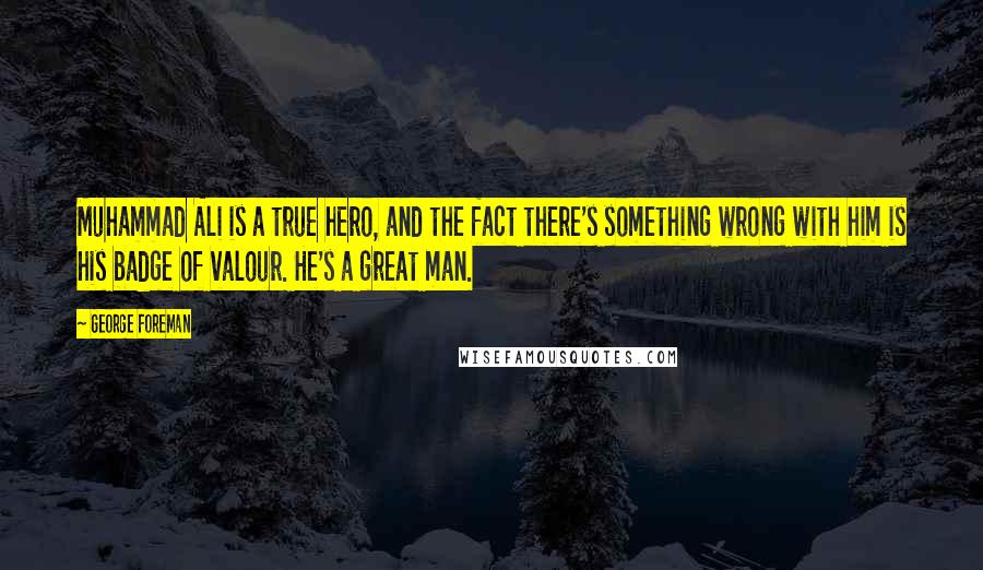 George Foreman Quotes: Muhammad Ali is a true hero, and the fact there's something wrong with him is his badge of valour. He's a great man.