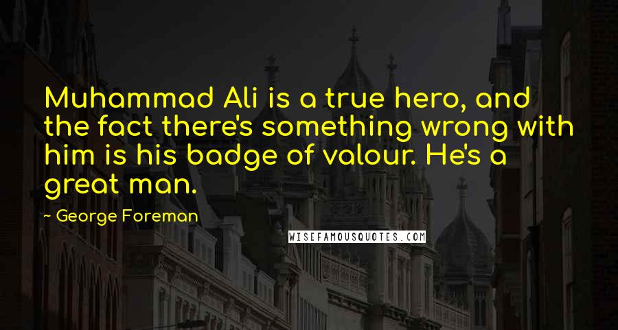 George Foreman Quotes: Muhammad Ali is a true hero, and the fact there's something wrong with him is his badge of valour. He's a great man.