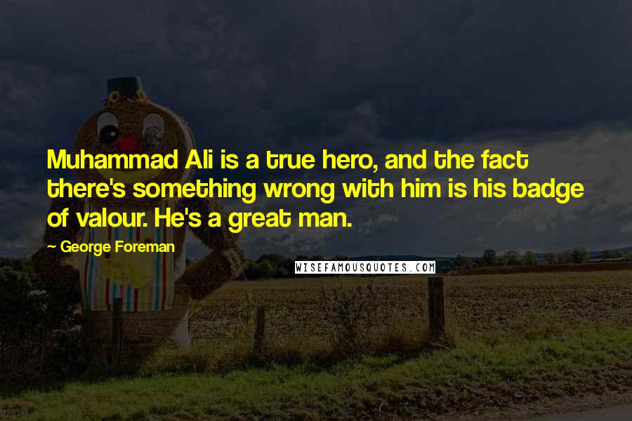 George Foreman Quotes: Muhammad Ali is a true hero, and the fact there's something wrong with him is his badge of valour. He's a great man.