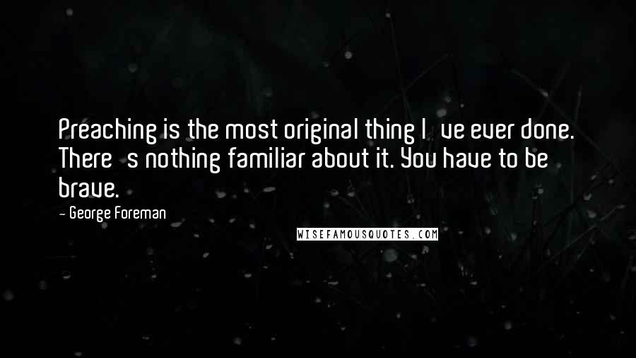 George Foreman Quotes: Preaching is the most original thing I've ever done. There's nothing familiar about it. You have to be brave.