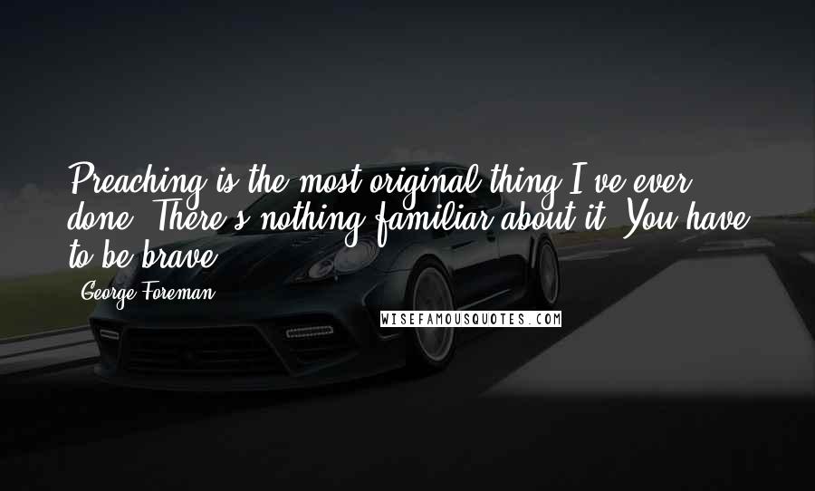 George Foreman Quotes: Preaching is the most original thing I've ever done. There's nothing familiar about it. You have to be brave.