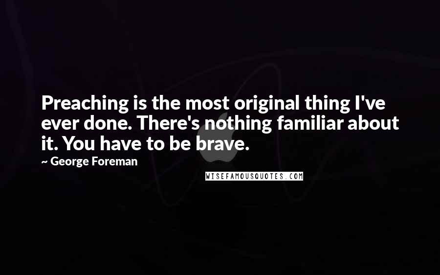 George Foreman Quotes: Preaching is the most original thing I've ever done. There's nothing familiar about it. You have to be brave.