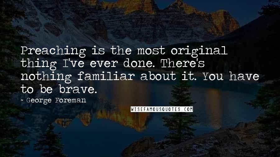 George Foreman Quotes: Preaching is the most original thing I've ever done. There's nothing familiar about it. You have to be brave.