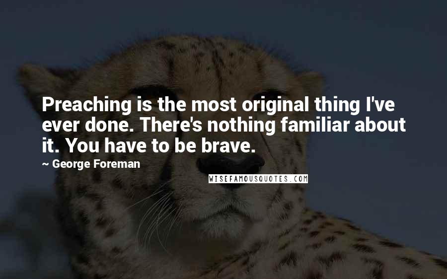 George Foreman Quotes: Preaching is the most original thing I've ever done. There's nothing familiar about it. You have to be brave.