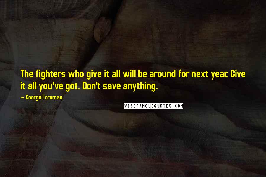 George Foreman Quotes: The fighters who give it all will be around for next year. Give it all you've got. Don't save anything.