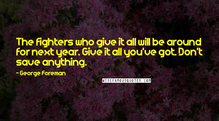 George Foreman Quotes: The fighters who give it all will be around for next year. Give it all you've got. Don't save anything.