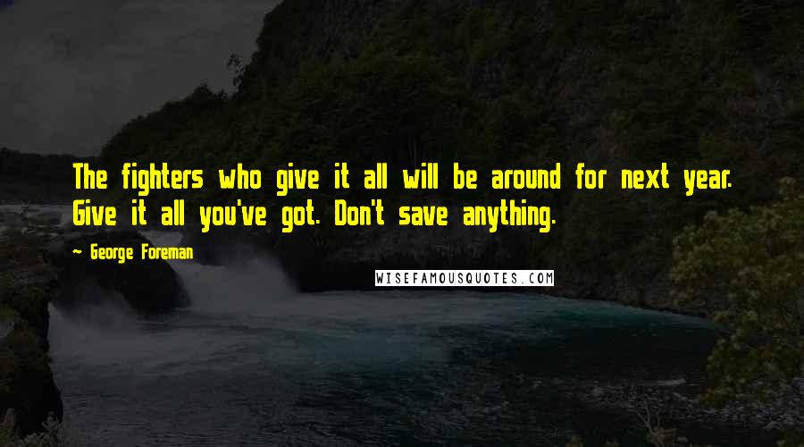 George Foreman Quotes: The fighters who give it all will be around for next year. Give it all you've got. Don't save anything.