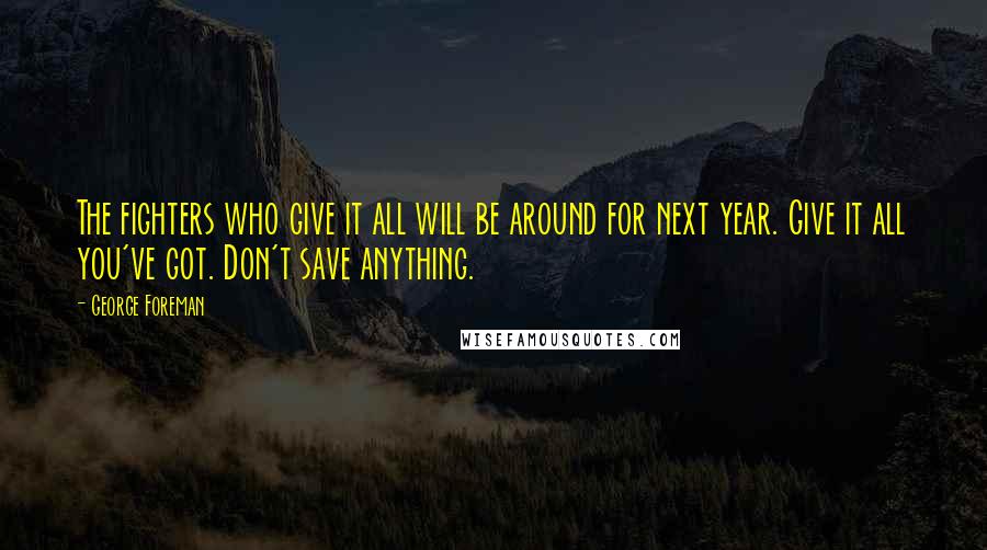 George Foreman Quotes: The fighters who give it all will be around for next year. Give it all you've got. Don't save anything.