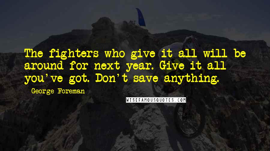 George Foreman Quotes: The fighters who give it all will be around for next year. Give it all you've got. Don't save anything.