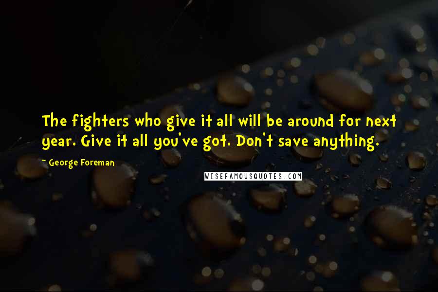 George Foreman Quotes: The fighters who give it all will be around for next year. Give it all you've got. Don't save anything.