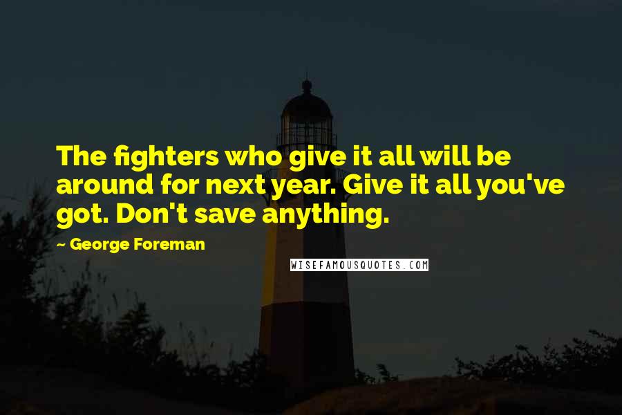 George Foreman Quotes: The fighters who give it all will be around for next year. Give it all you've got. Don't save anything.