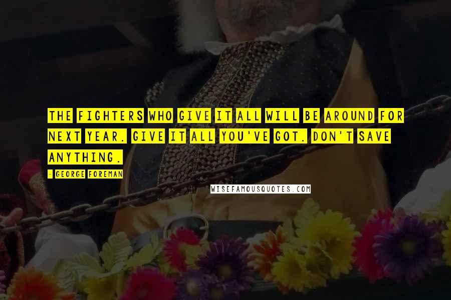 George Foreman Quotes: The fighters who give it all will be around for next year. Give it all you've got. Don't save anything.