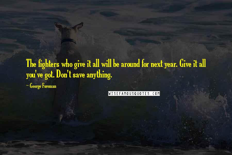 George Foreman Quotes: The fighters who give it all will be around for next year. Give it all you've got. Don't save anything.