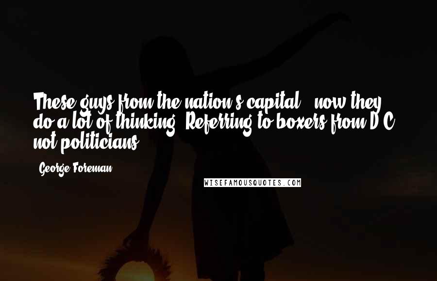 George Foreman Quotes: These guys from the nation's capital - now they do a lot of thinking. Referring to boxers from D.C., not politicians.