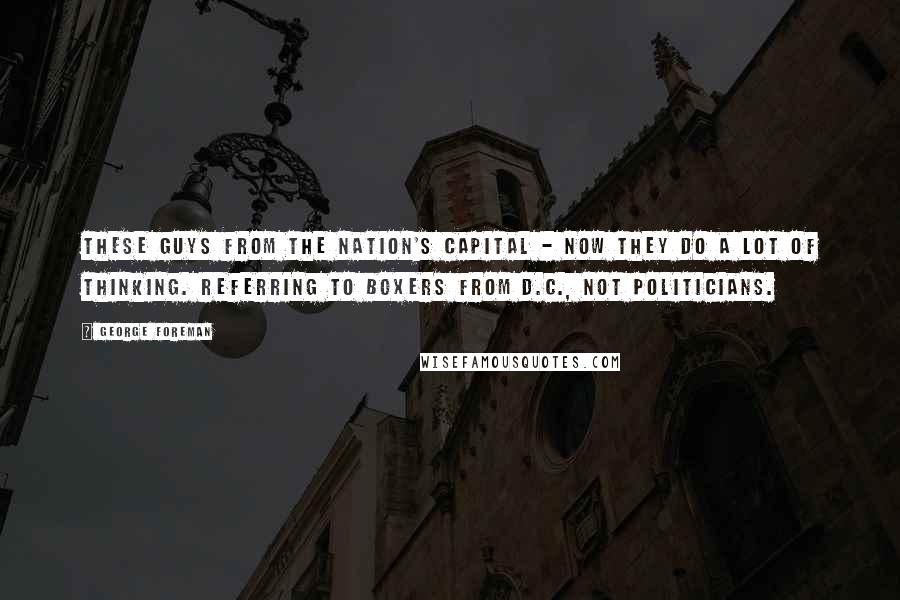 George Foreman Quotes: These guys from the nation's capital - now they do a lot of thinking. Referring to boxers from D.C., not politicians.