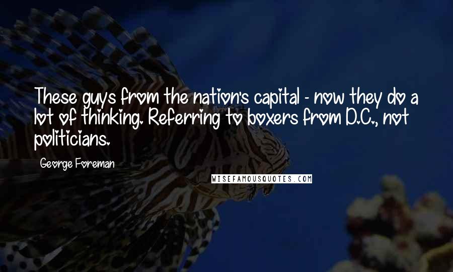 George Foreman Quotes: These guys from the nation's capital - now they do a lot of thinking. Referring to boxers from D.C., not politicians.