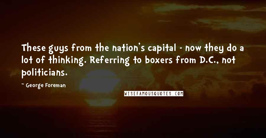 George Foreman Quotes: These guys from the nation's capital - now they do a lot of thinking. Referring to boxers from D.C., not politicians.