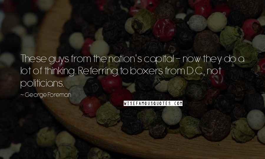 George Foreman Quotes: These guys from the nation's capital - now they do a lot of thinking. Referring to boxers from D.C., not politicians.