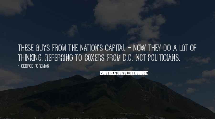 George Foreman Quotes: These guys from the nation's capital - now they do a lot of thinking. Referring to boxers from D.C., not politicians.