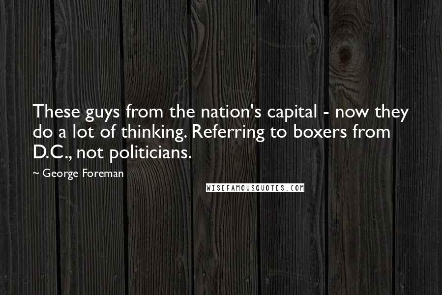 George Foreman Quotes: These guys from the nation's capital - now they do a lot of thinking. Referring to boxers from D.C., not politicians.