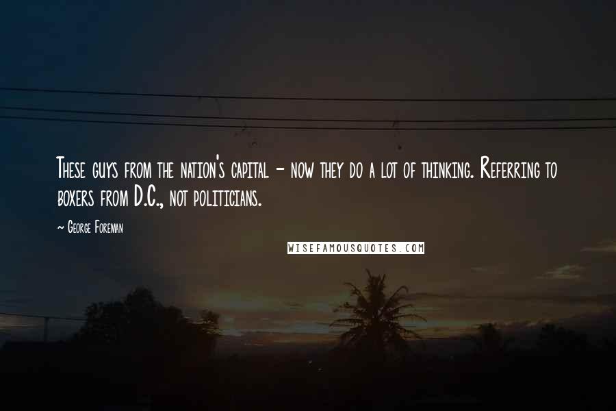 George Foreman Quotes: These guys from the nation's capital - now they do a lot of thinking. Referring to boxers from D.C., not politicians.