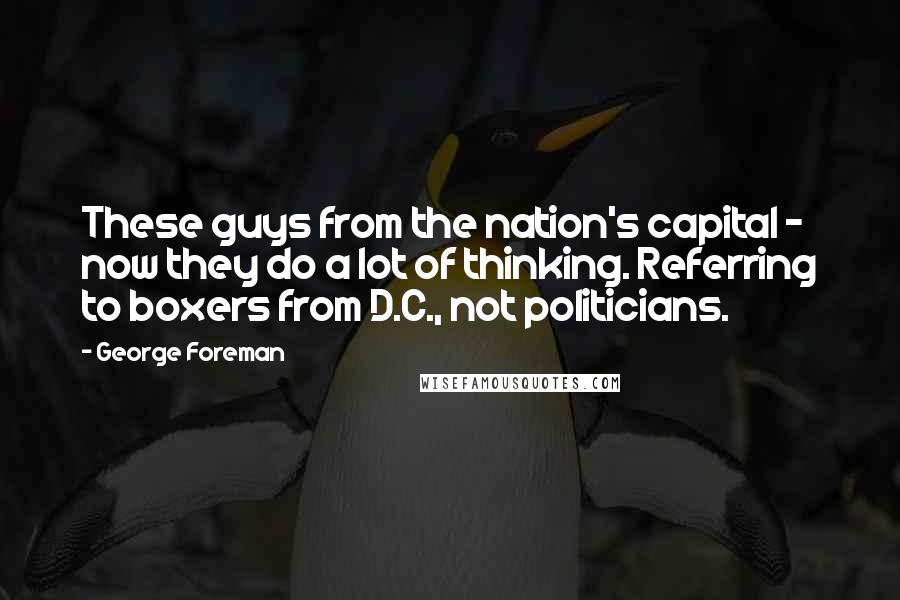 George Foreman Quotes: These guys from the nation's capital - now they do a lot of thinking. Referring to boxers from D.C., not politicians.