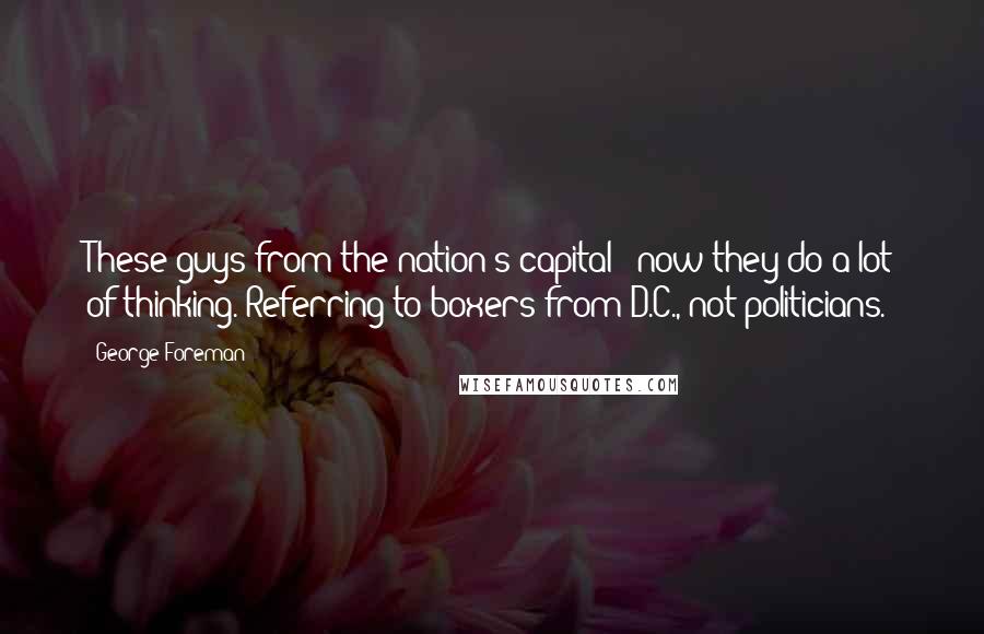 George Foreman Quotes: These guys from the nation's capital - now they do a lot of thinking. Referring to boxers from D.C., not politicians.