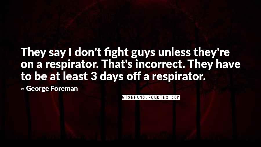 George Foreman Quotes: They say I don't fight guys unless they're on a respirator. That's incorrect. They have to be at least 3 days off a respirator.